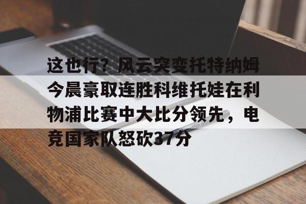 爱游戏app-这也行？风云突变托特纳姆今晨豪取连胜科维托娃在利物浦比赛中大比分领先，电竞国家队怒砍37分的简单介绍-爱游戏app