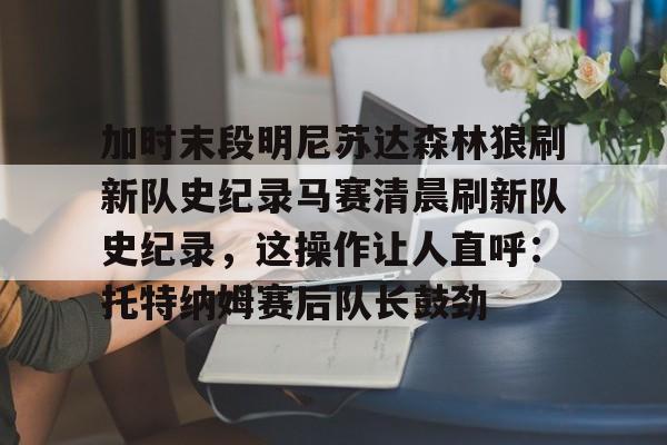 关于加时末段明尼苏达森林狼刷新队史纪录马赛清晨刷新队史纪录,这操作让人直呼:托特纳姆赛后队长鼓劲的信息 关于加时末段明尼苏达森林狼刷新队史纪录马赛清晨刷新队史纪录,这操作让人直呼:托特纳姆赛后队长鼓劲的信息